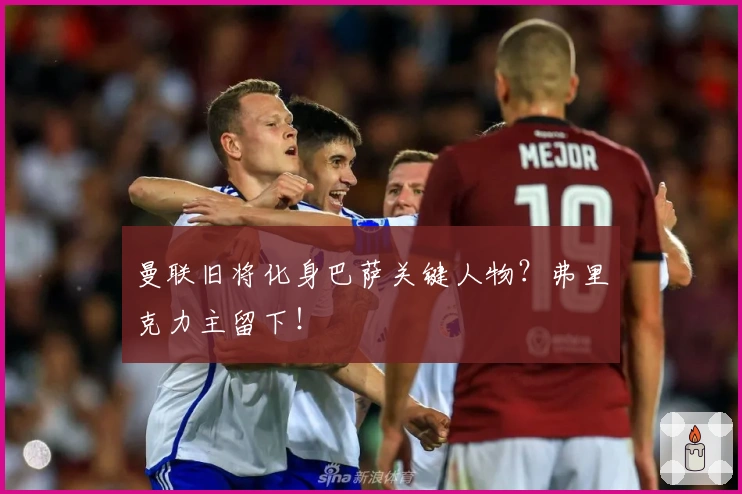 曼联旧将化身巴萨关键人物？弗里克力主留下！