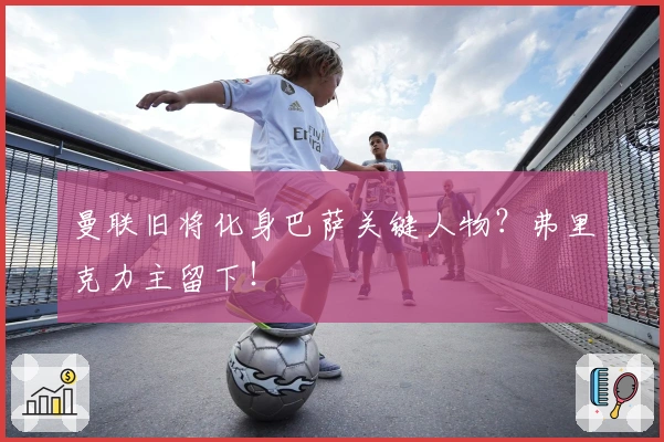 曼联旧将化身巴萨关键人物？弗里克力主留下！