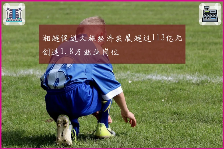 湘超促进文旅经济发展超过113亿元创造1.8万就业岗位