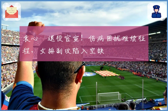 袁心玥退役官宣！伤病困扰难续征程，女排副攻陷入空缺