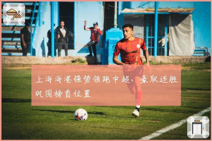 上海海港强势领跑中超，豪取连胜巩固榜首位置