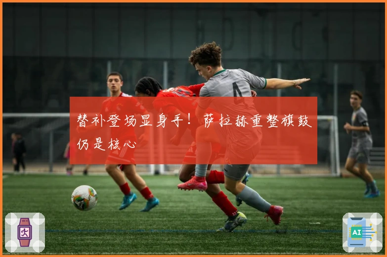 替补登场显身手!萨拉赫重整旗鼓仍是核心