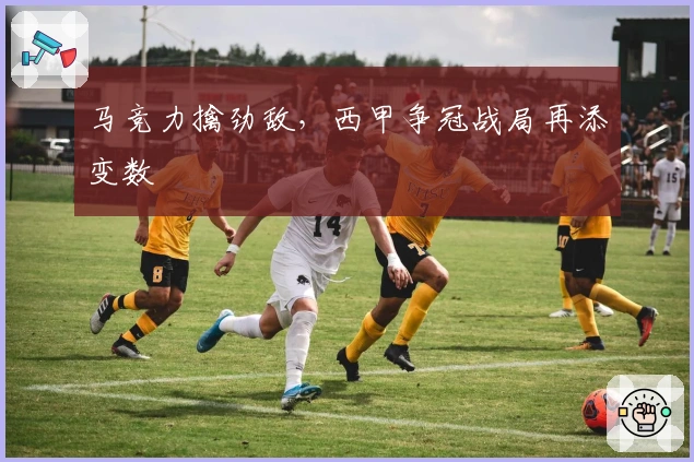 马竞力擒劲敌，西甲争冠战局再添变数