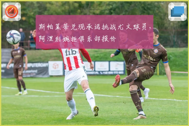 斯帕莱蒂兑现承诺挑战尤文球员，阿涅利婉拒俱乐部报价